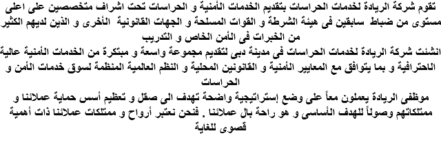 تقوم شركة الريادة لخدمات الحراسات بتقديم الخدمات الأمنية و الحراسات تحت اشراف متخصصين على اعلى مستوى من ضباط سابقين فى هيئة الشرطة و القوات المسلحة و الجهات القانونية الأخرى و الذين لديهم الكثير من الخبرات فى الأمن الخاص و التدريب انشئت شركة الريادة لخدمات الحراسات فى مدينة دبى لتقديم مجموعة واسعة و مبتكرة من الخدمات الأمنية عالية الاحترافية و بما يتوافق مع المعايير الأمنية و القانونين المحلية و النظم العالمية المنظمة لسوق خدمات الأمن و الحراسات موظفى الريادة يعملون معاً على وضع إستراتيجية واضحة تهدف الى صقل و تعظيم أسس حماية عملائنا و ممتلكاتهم وصولاً للهدف الأساسى و هو راحة بال عملائنا . فنحن نعتبر أرواح و ممتلكات عملائنا ذات أهمية قصوى للغاية 