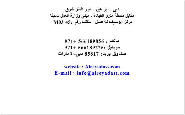  دبى - ابو هيل - هور العنز شرق مقابل محطة مترو القيادة - مبنى وزارة العمل سابقا M03-45: مركز ابوسيف للأعمال - مكتب رقم هاتف : 566189856 +971 موبايل :566189225 +971 صندوق بريد: 85817 دبى-الامارات website : Alreyadass.com E-mail : info@alreyadass.com 