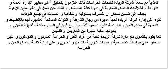 تمشياً مع سمعة شركة الريادة لخدمات الحراسات فإننا ملتزمون بتحقيق أعلى معايير الإدارة العامة و النزاهة و أخلاقيات الأعمال التجارية فى إدارة كافة عملياتنا . و لذلك نحن نعمل فى إطار متين للإدارة يهدف الى ضمان ضمان ان نتصرف بمسؤلية و شفافية و المسائلة فى جميع الأوقات تقوم على إدارة شركة الريادة نخبة مميزة من رجال الشرطة و القوات المسلحة المشهود لهم بالإنضباط و الكفاءة فى مجال الأمن و الحراسة الذين امضوا أكثر من ربع قرن فى العمل بمختلف أجهزة الأمن , و يعاونهم نخبة مميزة من الإداريين و الفنيين كما يقوم بالتعاون مع إدارة شركة الريادة نخبة من أفراد الأمن و الحراسة المدربون و المؤهلون و الذين حصلوا على دراسات تخصصية و دورات تدريبية بالداخل و الخارج و على دراية كاملة بأعمال الأمن و الحراسة 