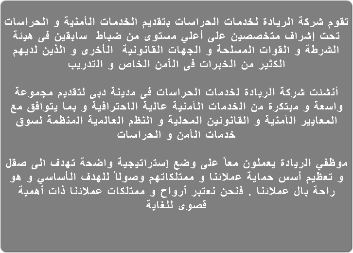  تقوم شركة الريادة لخدمات الحراسات بتقديم الخدمات الأمنية و الحراسات تحت إشراف متخصصين على أعلي مستوى من ضباط سابقين فى هيئة الشرطة و القوات المسلحة و الجهات القانونية الأخرى و الذين لديهم الكثير من الخبرات فى الأمن الخاص و التدريب أنشئت شركة الريادة لخدمات الحراسات فى مدينة دبى لتقديم مجموعة واسعة و مبتكرة من الخدمات الأمنية عالية الاحترافية و بما يتوافق مع المعايير الأمنية و القانونين المحلية و النظم العالمية المنظمة لسوق خدمات الأمن و الحراسات موظفي الريادة يعملون معاً على وضع إستراتيجية واضحة تهدف الى صقل و تعظيم أسس حماية عملائنا و ممتلكاتهم وصولاً للهدف الأساسي و هو راحة بال عملائنا . فنحن نعتبر أرواح و ممتلكات عملائنا ذات أهمية قصوى للغاية 