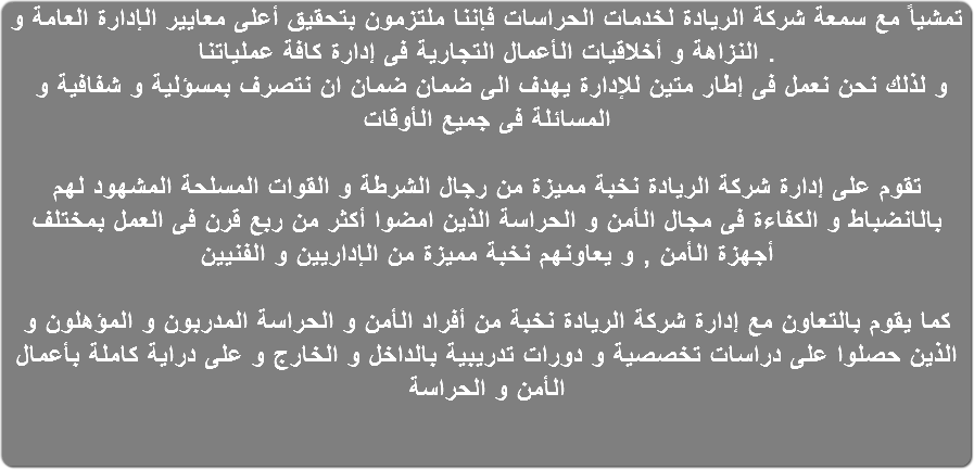 تمشياً مع سمعة شركة الريادة لخدمات الحراسات فإننا ملتزمون بتحقيق أعلى معايير الإدارة العامة و النزاهة و أخلاقيات الأعمال التجارية فى إدارة كافة عملياتنا . و لذلك نحن نعمل فى إطار متين للإدارة يهدف الى ضمان ضمان ان نتصرف بمسؤلية و شفافية و المسائلة فى جميع الأوقات تقوم على إدارة شركة الريادة نخبة مميزة من رجال الشرطة و القوات المسلحة المشهود لهم بالانضباط و الكفاءة فى مجال الأمن و الحراسة الذين امضوا أكثر من ربع قرن فى العمل بمختلف أجهزة الأمن , و يعاونهم نخبة مميزة من الإداريين و الفنيين كما يقوم بالتعاون مع إدارة شركة الريادة نخبة من أفراد الأمن و الحراسة المدربون و المؤهلون و الذين حصلوا على دراسات تخصصية و دورات تدريبية بالداخل و الخارج و على دراية كاملة بأعمال الأمن و الحراسة
