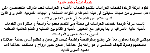 خدمة امنية يعتمد عليها تقوم شركة الريادة لخدمات الحراسات بتقديم الخدمات الأمنية و الحراسات تحت اشراف متخصصين على اعلى امستوى من ضباط سابقين فى هيئة الشرطة و القوات المسلحة و الجهات القانونية الأخرى و الذين لديهم الكثير من الخبرات فى الأمن الخاص و التدريب انشئت شركة الريادة لخدمات الحراسات فى مدينة دبى لتقديم مجموعة واسعة و مبتكرة من الخدمات الأمنية عالية الاحترافية و بما يتوافق مع المعايير الأمنية و القانونين المحلية و النظم العالمية المنظمة لسوق خدمات الأمن و الحراسات موظفى الريادة يعملون معاً على وضع إستراتيجية واضحة تهدف الى صقل و تعظيم أسس حماية عملائنا و ممتلكاتهم وصولاً للهدف الأساسى و هو راحة بال عملائنا . فنحن نعتبر أرواح و ممتلكات عملائنا ذات أهمية قصوى للغاية