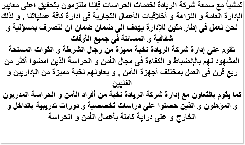 تمشياً مع سمعة شركة الريادة لخدمات الحراسات فإننا ملتزمون بتحقيق أعلى معايير الإدارة العامة و النزاهة و أخلاقيات الأعمال التجارية فى إدارة كافة عملياتنا . و لذلك نحن نعمل فى إطار متين للإدارة يهدف الى ضمان ضمان ان نتصرف بمسؤلية و شفافية و المسائلة فى جميع الأوقات تقوم على إدارة شركة الريادة نخبة مميزة من رجال الشرطة و القوات المسلحة المشهود لهم بالإنضباط و الكفاءة فى مجال الأمن و الحراسة الذين امضوا أكثر من ربع قرن فى العمل بمختلف أجهزة الأمن , و يعاونهم نخبة مميزة من الإداريين و الفنيين كما يقوم بالتعاون مع إدارة شركة الريادة نخبة من أفراد الأمن و الحراسة المدربون و المؤهلون و الذين حصلوا على دراسات تخصصية و دورات تدريبية بالداخل و الخارج و على دراية كاملة بأعمال الأمن و الحراسة