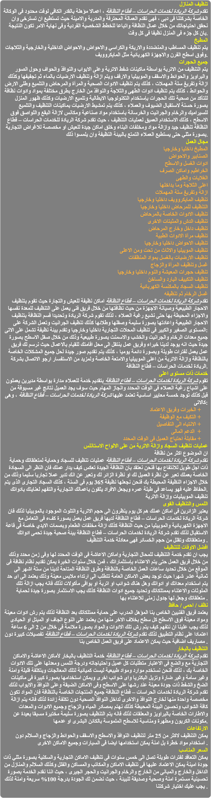 تنظيف المنازل تقدم شركة الريادة لخدمات الحراسات – قطاع النظافة ، اعمالا مؤهلة بالقدر الكافى لوقت محدود فى الوكالة الخاصة بشركتنا فى دبى ، فهى تقدم العمالة المحترفة والمدربة والامينة حيث تستطيع ان تسترخى وان نحقق احتياجاتك من خلال عمال النظافة واتباعا للخطط الشخصية الفردية وفى نهاية الامر تكون النتيجة بان كل جزء فى المنزل نظيفا فى كل وقت. المطبخ يتم تنظيف المساطب والمنضددة والاريكة والكراسي والاحواض والاحواض الداخلية والخارجية والثلاجات وفوق اسطح الفرن والاجهزة الكهربائية مثل المايكروويف. جميع الحجرات يتم التنظيف من الاتربة بواسطة ماكينات شفط الاتربة وعلى الابواب والنوافذ والحواف وحول الصور والبراويز والحوائط والاسقف والموبيليا والارفف ويتم ازالة وتنظيف الارضيات بالماء ثم تجفيفها وكذلك ازالة وتفريغ سلة المهملات ، كذلك يتم تنظيف الادوات الصحية والمراَة والمرحاض والتلميع وطلى الارض والحوائط ، كذلك يتم تنظيف ادوات الطهى والثلاجة والنوافذ من الخارج بطرق مختلفة بمواد وادوات نظافة للتأكد من صحية تلك الحجرات بإستخدام التكنولوجيا الايطالية وتلميع الارضيات وكذلك ظهور المنزل بصورة حسنة لاستقبال الضيوف والعملاء ، كذلك يتم تمشيط الارضيات بماكينات التنظيف والتلميع للسيراميك والرخام والجرانيت والخرسانة باستخدام مواد صناعية ومكانس لازالة البقع واللواصق فوق الاسطح ، كذلك الاستخدام العميق لعمليات التنظيف ، حيث تقدم شركة الريادة للخدمات الحراسات – قطاع النظافة تنظيف جيد وازالة مواد ومخلفات البناء وخلق اماكن جيدة للعيش او مخصصة للاغراض التجارية بصورة مثلي حتى يستطيع العملاء التمتع بالبيئة النظيفة وان يلمسوا ذلك. مجال العمل المطبخ داخليا وخارجيا الصنابير والاحواض ادوات الغسل والاسطح الخراطيم واماكن الصرف الغلايات والطهى اعلى الثلاجة وما بداخلها ازالة وتفريغ سلة المهملات تنظيف المايكروويف داخليا وخارجيا التنظيف للمرحاض داخليا وخارجيا تنظيف الادوات الخاصة بالمرحاض تنظيف الدش والمثبتات الاخرى تنظيف داخل وخارج المرحاض تنظيف مراَة الادوات الطبية تنظيف الاحواض داخليا وخارجيا تنظيف الموبيليا والاثاث من تحت ومن الاعلى تنظيف الارضيات بالغسل بمواد المنظفات غسل وتنظيف المراَة والزجاج تنظيف حجرات المعيشة والنوم داخليا وخارجيا تنظيف التكييف البارد والساخن تنظيف السجاد بالمكنسة الكهربائية غسل الرخام ثم تنظيفه تقدم شركة الريادة لخدمات الحراسات – قطاع النظافة اماكن نظيفة للعيش والتجارة حيث تقوم بتنظيف الاحجار الطبيعية وصيانة الاجهزة من حيث نظافتها من خلال فريق فنى يعمل على التنظيف للمعدة نفسها والاجزاء المحيطة بها حتى نشبع رغبة العملاء ، لذلك تقوم شركة الريادة وتحديدا قسم النظافة بتنظيف الاحجار الطبيعية واعادتها بصورة سليمة وصقلها وطلائها كذلك تنظيف الجرانيت وتعمل الشركة على المستوى الصغير والكبير فى تنظيف المحلات التجارية داخليا وخارجيا وتقدم بيئة نظيفة تشمل على الاتى: جميع معدات الرخام والجرانيت والخشب والاسمنت بصورة طبيعية وذلك من خلال صقل الاسطح بصورة جيدة حيث انه يوجد لدينا خبراء وفريق عمل ينتقل الى محل اقامتك للقيام بالاعمال حيث نرسم لك فريق عمل يعمل لفترات طويلة وبصورة دائمة يوميا ، كذلك يتم تقديم صور جيدة لحل جميع المشكلات الخاصة بالنظافة وازالة الاتربة من اعلى الموبيليا والامتعة الخاصة ولمزيد من الاستفسار ارجو الاتصال بشركة الريادة لخدمات الحراسات – قطاع النظافة. خدمات ذات مستوى اعلى تقوم شركة الريادة لخدمات الحراسات – قطاع النظافة بتقديم خدمة للعملاء مدارة بواسطة مديرين يعملون على اشباع رغبة العملاء فى الوقت المحدد وانجاز المهام حيث سوف يجد العميل نتائج غير مسبوقة من قبل كذلك توجد خمسة معايير اساسية تعتمد عليها شركة الريادة لخدمات الحراسات – قطاع النظافة ، وهى كالاتى: الخبرات وفريق الاعتماد + التكيف مع الوظيفة + الانتباه الى التفاصيل + الدعم المالى + مقابلة احتياج العميل فى الوقت المحدد + عمليات تنظيف السجاد وازالة الاتربة من على الالواح الاستانلس ان الموضوع اكثر من نظافة تقدم شركة الريادة لخدمات الحراسات – قطاع النظافة عمليات تنظيف للسجاد وحماية لمتعلقاتك وحماية ذات اجل طويل للانتفاع بها فنحن نعتقد بان النظافة الجيدة تعكس كيف يدار عملك فان النظر الى السجادة الخاصة بعملك تعبر عن نظرة العميل لك او نظرة الزائر لك وتعبر عن انك تدير عملا تجاريا سليما وذلك من خلال الاجزاء النظيفة المحيطة بك فنحن نجعلها نظيفة 365 يوم فى السنة ، كذلك السجاد التجارى الذى يتم الحفاظ عليه فهو يساعد فى طيلة عمره ويجعل الافراد يثقون باعمالك التجارية والتفهم لعنايتك بادواتك. تنظيف الموبيليات وإزالة الاتربة اللمس والتنظيف القوى يعتبر الزائرين فى اماكن عملك هم كل يوم ينظرون الى حجم الاتربة والتلوث الموجود بالموبيليا لذلك فان شركة الريادة لخدمات الحراسات – قطاع النظافة لديها فريق عمل يعمل بصورة كفء فى التعامل مع الاجهزة الكهربائية والموبيليا من حيث النظافة كذلك ازالة مخلفات الطعام وبصمات الايدي خاصة فى قاعة الاستقبال لذلك تقدم شركة الريادة لخدمات الحراسات – قطاع النظافة بيئة صحية جيدة تحمى ادواتك ومتعلقاتك وتقلل من حجم الخسائر فهى معادلة خدمة التنظيف . افضل الاوقات للتنظيف يجب ان تقدم خدمة التنظيف للمحال التجارية واماكن الاعاشة فى الوقت المحدد لها وفى زمن محدد وذلك من خلال فريق العمل حتى يتم الاعتناء بإستثماراتك ، فمن خلال سنوات الخبرة يمكن تقديم نظام نظافة فى الموقع من خلال تحديد ساعات العمل الخاصة بالنظافة وطرق النظافة المتاحة لدينا من ستة اشهر الى ثمانية عشر شهرا حيث توجد بعض الاماكن العامة تتطلب الى ارتداء ملابس معينة وذلك يعتمد الى اى حد يتم استخدام معداتك او ادواتك وهل هناك شوائب او اتربة او بواقى مأكولات لذلك فانه يجب ازالة تلك الملوثات والاعتناء بممتلكاتك وتحديد جميع ادوات النظافة كذلك يجب الاستثمار بصورة جيدة لحماية متعلقاتك وجعل لها جدول زمنى للاعتناء بها . نظف / احمى / حافظ يعتمد فريق الفنيين الخاص بنا المؤهل المدرب على حماية ممتلكاتك بعد النظافة لذلك يتم رش ادوات معينة ومواد معينة فوق الاسطح كل سطح بخلاف الاخر منها من يعتمد على النوع الجاف او المبتل او الحيادى لذلك يجب علينا ان نتفهم كيف يتم رش تلك الادوات والمواد بصورة ملائمة فى خلال من 2 الى 6 ساعة اعتمادا على نظام التطبيق لذلك تقدم شركة الريادة لخدمات الحراسات – قطاع النظافة تفصيلات كبيرة دون مصاريف اضافية حيث يمكن الاعتماد على فريق العمل الخاص بنا . التنظيف بالبخار تقدم شركة الريادة لخدمات الحراسات – قطاع النظافة خدمة التنظيف بالبخار لأماكن الاعاشة والاماكن التجارية مع والضع فى الاعتبار متطلبات كل عميل واحتياجاته ودرجة اللمس ومعدلها على تلك الادوات الخاصة بك ، لذلك فنحن نستخدم موارد ومواد طبيعية ليست كميائية لتلك المعالجات وبتكلفة قليلة وامنة وغير سامة وغير ضارة وتزيل البكتريا واى شوائب اخرى ويمكن استخدامها بصورة كبيرة فى ماكينات الضخ والشفط ذات جودة معينة عند رشها على الاسطح وفى الاماكن الضيقة وعلى النوافذ والابواب لذلك تقدم شركة الريادة لخدمات الحراسات – قطاع النظافة جميع المنتجات الخاصة بالنظافة فان المواد تكون مخصصة واحدة منها لخارج النوافذ والاخرى لداخل النوافذ الصحية دون تكلفة زائدة لذلك فانه يتم ازالة كافة الشوائب وتحسين البيئة المحيطة كذلك نهتم بمصادر المياه والزجاج وجميع الادوات والمعدات والاطارات الخاصة بالبراويز والمعلقات لذلك فانه يتم التنظيف بصورة سليمة مختبرة مسبقا بعيدة عن مكونات الكربون ومطهرة ومناسبة للاسطح الملموسة بالكائن البشرى او عدمها. الارتفاعات يمكن التنظيف لاكثر من 25 متر لتنظيف النوافذ والاسطح والاسقف والحوائط والزجاج والسلالم دون استخدام مواد خطرة بل امنة يمكن استخدامها ايضا فى السيارات وجميع الاماكن الاخرى . السعر المناسب يمكن التعاقد لفترات طويلة تصل الى خمس سنوات فى تنظيف الاماكن التجارية والسكنية بصورة مثلي ذات جودة امينة يمكن الاعتماد عليها فى تنظيف الاماكن والمكاتب والمساكن والفلل وكذلك السلالم والمنازل من الداخل والخارج والمبانى من الخارج والرخام والجرانيت والحجر الجيرى ، حيث اننا نقدم الخدمة بصورة تحسينية مستمرة امنة وصحية وصديقة للبيئة ، حيث نضمن لك الجودة بدرجة 100% سريعة وامنة لذلك يجب عليك اختيار شركتنا . 