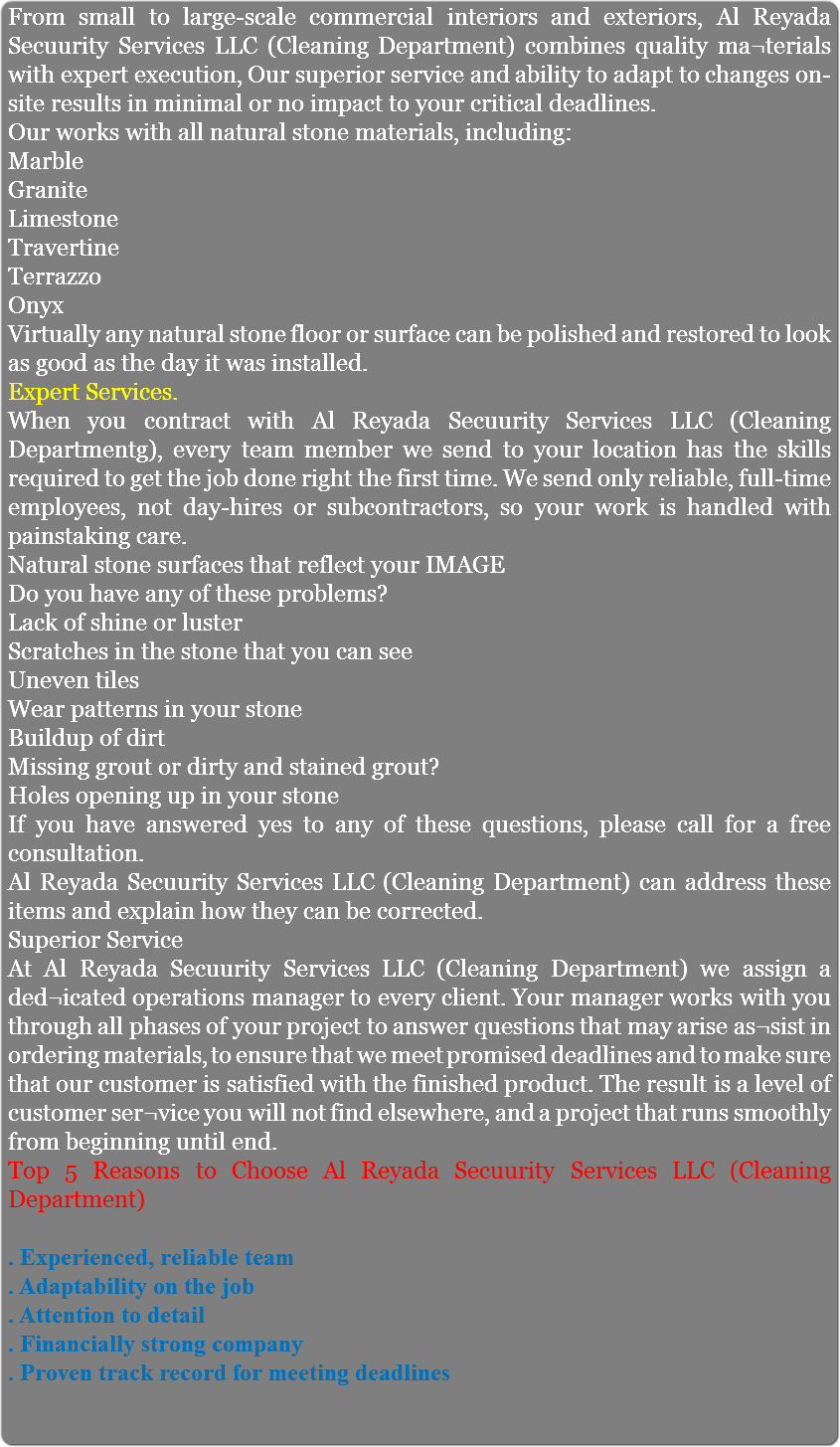 From small to large-scale commercial interiors and exteriors, Al Reyada Secuurity Services LLC (Cleaning Department) combines quality ma¬terials with expert execution, Our superior service and ability to adapt to changes on-site results in minimal or no impact to your critical deadlines. Our works with all natural stone materials, including: Marble Granite Limestone Travertine Terrazzo Onyx Virtually any natural stone floor or surface can be polished and restored to look as good as the day it was installed. Expert Services. When you contract with Al Reyada Secuurity Services LLC (Cleaning Departmentg), every team member we send to your location has the skills required to get the job done right the first time. We send only reliable, full-time employees, not day-hires or subcontractors, so your work is handled with painstaking care. Natural stone surfaces that reflect your IMAGE Do you have any of these problems? Lack of shine or luster Scratches in the stone that you can see Uneven tiles Wear patterns in your stone Buildup of dirt Missing grout or dirty and stained grout? Holes opening up in your stone If you have answered yes to any of these questions, please call for a free consultation. Al Reyada Secuurity Services LLC (Cleaning Department) can address these items and explain how they can be corrected. Superior Service At Al Reyada Secuurity Services LLC (Cleaning Department) we assign a ded¬icated operations manager to every client. Your manager works with you through all phases of your project to answer questions that may arise as¬sist in ordering materials, to ensure that we meet promised deadlines and to make sure that our customer is satisfied with the finished product. The result is a level of customer ser¬vice you will not find elsewhere, and a project that runs smoothly from beginning until end. Top 5 Reasons to Choose Al Reyada Secuurity Services LLC (Cleaning Department) . Experienced, reliable team . Adaptability on the job . Attention to detail . Financially strong company . Proven track record for meeting deadlines 