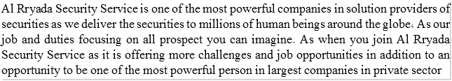 Al Rryada Security Service is one of the most powerful companies in solution providers of securities as we deliver the securities to millions of human beings around the globe, As our job and duties focusing on all prospect you can imagine. As when you join Al Rryada Security Service as it is offering more challenges and job opportunities in addition to an opportunity to be one of the most powerful person in largest companies in private sector 
