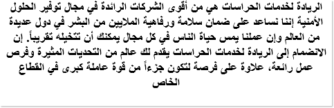 الريادة لخدمات الحراسات هي من أقوى الشركات الرائدة في مجال توفير الحلول الأمنية إننا نساعد على ضمان سلامة ورفاهية الملايين من البشر في دول عديدة من العالم وإن عملنا يمس حياة الناس في كل مجال يمكنك أن تتخيله تقريباً. إن الانضمام إلى الريادة لخدمات الحراسات يقدم لك عالم من التحديات المثيرة وفرص عمل رائعة، علاوة على فرصة لتكون جزءاً من قوة عاملة كبرى في القطاع الخاص 