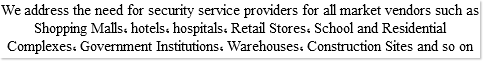 We address the need for security service providers for all market vendors such as Shopping Malls, hotels, hospitals, Retail Stores, School and Residential Complexes, Government Institutions, Warehouses, Construction Sites and so on 