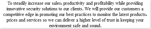 To steadily increase our sales, productivity and profitability while providing innovative security solutions to our clients. We will provide our customers a competitive edge in promoting our best practices to monitor the latest products, prices and services so we can deliver a higher level of trust in keeping your environment safe and sound.