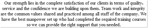 Our strength lies in the complete satisfaction of our clients in terms of quality, service and the confidence we are building upon them. Team work and integrity are the common values shared and practiced among all staff of the company. We have the best manpower set up who had completed the required training courses so we can provide the right support that you needed.