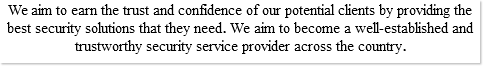 We aim to earn the trust and confidence of our potential clients by providing the best security solutions that they need. We aim to become a well-established and trustworthy security service provider across the country.