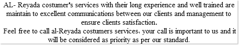 AL- Reyada costumer's services with their long experience and well trained are maintain to excellent communications between our clients and management to ensure clients satisfaction. Feel free to call al-Reyada costumers services, your call is important to us and it will be considered as priority as per our standard.