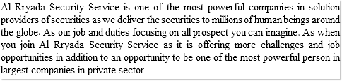 Al Rryada Security Service is one of the most powerful companies in solution providers of securities as we deliver the securities to millions of human beings around the globe, As our job and duties focusing on all prospect you can imagine. As when you join Al Rryada Security Service as it is offering more challenges and job opportunities in addition to an opportunity to be one of the most powerful person in largest companies in private sector 